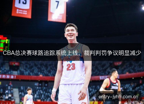 CBA总决赛球路追踪系统上线，裁判判罚争议明显减少